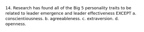 14. Research has found all of the Big 5 personality traits to be related to leader emergence and leader effectiveness EXCEPT a. conscientiousness. b. agreeableness. c. extraversion. d. openness.