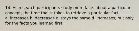 14. As research participants study more facts about a particular concept, the time that it takes to retrieve a particular fact ______. a. increases b. decreases c. stays the same d. increases, but only for the facts you learned first