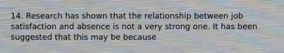 14. Research has shown that the relationship between job satisfaction and absence is not a very strong one. It has been suggested that this may be because