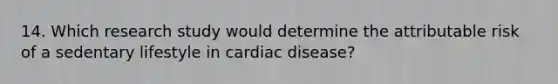 14. Which research study would determine the attributable risk of a sedentary lifestyle in cardiac disease?