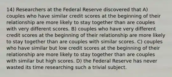 14) Researchers at the Federal Reserve discovered that A) couples who have similar credit scores at the beginning of their relationship are more likely to stay together than are couples with very different scores. B) couples who have very different credit scores at the beginning of their relationship are more likely to stay together than are couples with similar scores. C) couples who have similar but low credit scores at the beginning of their relationship are more likely to stay together than are couples with similar but high scores. D) the Federal Reserve has never wasted its time researching such a trivial subject.