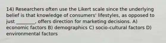 14) Researchers often use the Likert scale since the underlying belief is that knowledge of consumers' lifestyles, as opposed to just ________, offers direction for marketing decisions. A) economic factors B) demographics C) socio-cultural factors D) environmental factors