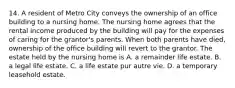 14. A resident of Metro City conveys the ownership of an office building to a nursing home. The nursing home agrees that the rental income produced by the building will pay for the expenses of caring for the grantor's parents. When both parents have died, ownership of the office building will revert to the grantor. The estate held by the nursing home is A. a remainder life estate. B. a legal life estate. C. a life estate pur autre vie. D. a temporary leasehold estate.