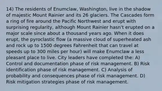 14) The residents of Enumclaw, Washington, live in the shadow of majestic Mount Rainier and its 26 glaciers. The Cascades form a ring of fire around the Pacific Northwest and erupt with surprising regularity, although Mount Rainier hasn't erupted on a major scale since about a thousand years ago. When it does erupt, the pyroclastic flow (a massive cloud of superheated ash and rock up to 1500 degrees Fahrenheit that can travel at speeds up to 300 miles per hour) will make Enumclaw a less pleasant place to live. City leaders have completed the: A) Control and documentation phase of risk management. B) Risk identification phase of risk management. C) Analysis of probability and consequences phase of risk management. D) Risk mitigation strategies phase of risk management.