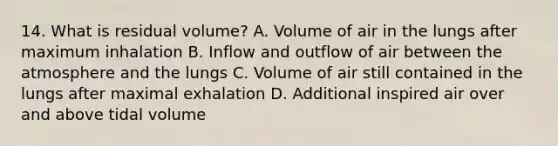 14. What is residual volume? A. Volume of air in the lungs after maximum inhalation B. Inflow and outflow of air between the atmosphere and the lungs C. Volume of air still contained in the lungs after maximal exhalation D. Additional inspired air over and above tidal volume