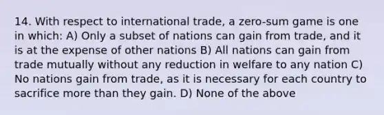 14. With respect to international trade, a zero-sum game is one in which: A) Only a subset of nations can gain from trade, and it is at the expense of other nations B) All nations can gain from trade mutually without any reduction in welfare to any nation C) No nations gain from trade, as it is necessary for each country to sacrifice more than they gain. D) None of the above