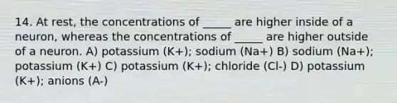 14. At rest, the concentrations of _____ are higher inside of a neuron, whereas the concentrations of _____ are higher outside of a neuron. A) potassium (K+); sodium (Na+) B) sodium (Na+); potassium (K+) C) potassium (K+); chloride (Cl-) D) potassium (K+); anions (A-)