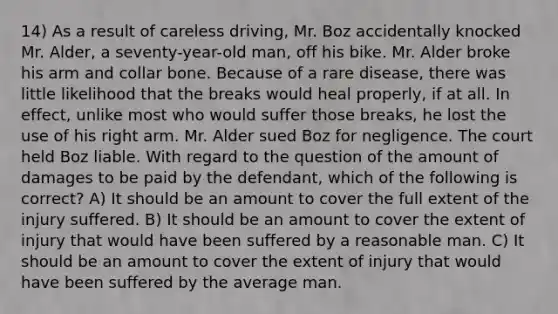 14) As a result of careless driving, Mr. Boz accidentally knocked Mr. Alder, a seventy-year-old man, off his bike. Mr. Alder broke his arm and collar bone. Because of a rare disease, there was little likelihood that the breaks would heal properly, if at all. In effect, unlike most who would suffer those breaks, he lost the use of his right arm. Mr. Alder sued Boz for negligence. The court held Boz liable. With regard to the question of the amount of damages to be paid by the defendant, which of the following is correct? A) It should be an amount to cover the full extent of the injury suffered. B) It should be an amount to cover the extent of injury that would have been suffered by a reasonable man. C) It should be an amount to cover the extent of injury that would have been suffered by the average man.