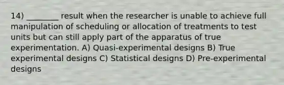 14) ________ result when the researcher is unable to achieve full manipulation of scheduling or allocation of treatments to test units but can still apply part of the apparatus of true experimentation. A) Quasi-experimental designs B) True experimental designs C) Statistical designs D) Pre-experimental designs