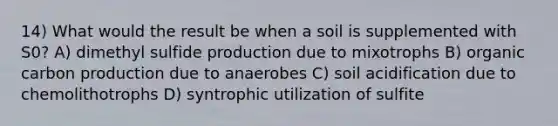 14) What would the result be when a soil is supplemented with S0? A) dimethyl sulfide production due to mixotrophs B) organic carbon production due to anaerobes C) soil acidification due to chemolithotrophs D) syntrophic utilization of sulfite