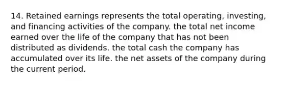 14. Retained earnings represents the total operating, investing, and financing activities of the company. the total net income earned over the life of the company that has not been distributed as dividends. the total cash the company has accumulated over its life. the net assets of the company during the current period.