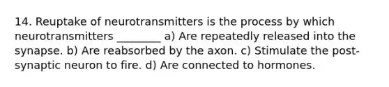 14. Reuptake of neurotransmitters is the process by which neurotransmitters ________ a) Are repeatedly released into the synapse. b) Are reabsorbed by the axon. c) Stimulate the post-synaptic neuron to fire. d) Are connected to hormones.