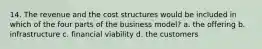 14. The revenue and the cost structures would be included in which of the four parts of the business model? a. the offering b. infrastructure c. financial viability d. the customers