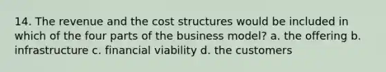 14. The revenue and the cost structures would be included in which of the four parts of the business model? a. the offering b. infrastructure c. financial viability d. the customers