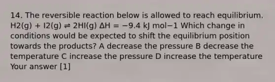 14. The reversible reaction below is allowed to reach equilibrium. H2(g) + I2(g) ⇌ 2HI(g) ΔH = −9.4 kJ mol−1 Which change in conditions would be expected to shift the equilibrium position towards the products? A decrease the pressure B decrease the temperature C increase the pressure D increase the temperature Your answer [1]