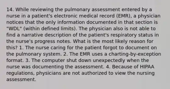 14. While reviewing the pulmonary assessment entered by a nurse in a patient's electronic medical record (EMR), a physician notices that the only information documented in that section is "WDL" (within defined limits). The physician also is not able to find a narrative description of the patient's respiratory status in the nurse's progress notes. What is the most likely reason for this? 1. The nurse caring for the patient forgot to document on the pulmonary system. 2. The EMR uses a charting-by-exception format. 3. The computer shut down unexpectedly when the nurse was documenting the assessment. 4. Because of HIPAA regulations, physicians are not authorized to view the nursing assessment.