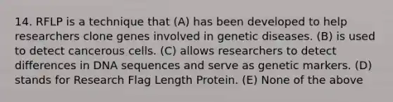 14. RFLP is a technique that (A) has been developed to help researchers clone genes involved in genetic diseases. (B) is used to detect cancerous cells. (C) allows researchers to detect differences in DNA sequences and serve as genetic markers. (D) stands for Research Flag Length Protein. (E) None of the above