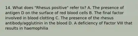 14. What does "Rhesus positive" refer to? A. The presence of antigen D on the surface of red blood cells B. The final factor involved in blood clotting C. The presence of the rhesus antibody/agglutinin in the blood D. A deficiency of Factor VIII that results in haemophilia