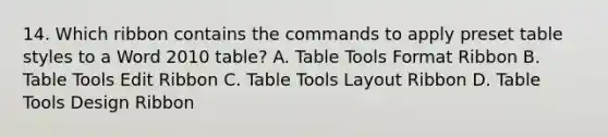 14. Which ribbon contains the commands to apply preset table styles to a Word 2010 table? A. Table Tools Format Ribbon B. Table Tools Edit Ribbon C. Table Tools Layout Ribbon D. Table Tools Design Ribbon