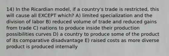 14) In the Ricardian model, if a country's trade is restricted, this will cause all EXCEPT which? A) limited specialization and the division of labor B) reduced volume of trade and reduced gains from trade C) nations to produce inside their production possibilities curves D) a country to produce some of the product of its comparative disadvantage E) raised costs as more diverse product is produced internally