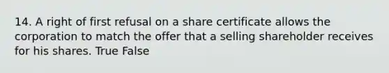 14. A right of first refusal on a share certificate allows the corporation to match the offer that a selling shareholder receives for his shares. True False