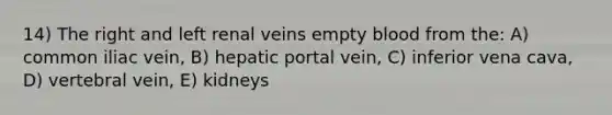 14) The right and left renal veins empty blood from the: A) common iliac vein, B) hepatic portal vein, C) inferior vena cava, D) vertebral vein, E) kidneys