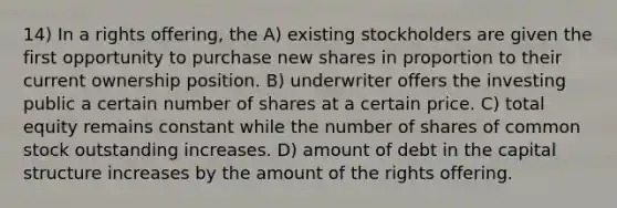 14) In a rights offering, the A) existing stockholders are given the first opportunity to purchase new shares in proportion to their current ownership position. B) underwriter offers the investing public a certain number of shares at a certain price. C) total equity remains constant while the number of shares of common stock outstanding increases. D) amount of debt in the capital structure increases by the amount of the rights offering.