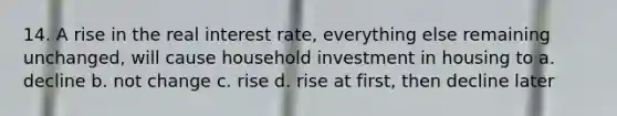 14. A rise in the real interest rate, everything else remaining unchanged, will cause household investment in housing to a. decline b. not change c. rise d. rise at first, then decline later