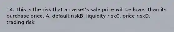 14. This is the risk that an asset's sale price will be lower than its purchase price. A. default riskB. liquidity riskC. price riskD. trading risk