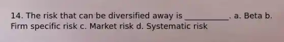 14. The risk that can be diversified away is ___________. a. Beta b. Firm specific risk c. Market risk d. Systematic risk