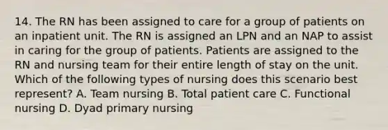 14. The RN has been assigned to care for a group of patients on an inpatient unit. The RN is assigned an LPN and an NAP to assist in caring for the group of patients. Patients are assigned to the RN and nursing team for their entire length of stay on the unit. Which of the following types of nursing does this scenario best represent? A. Team nursing B. Total patient care C. Functional nursing D. Dyad primary nursing