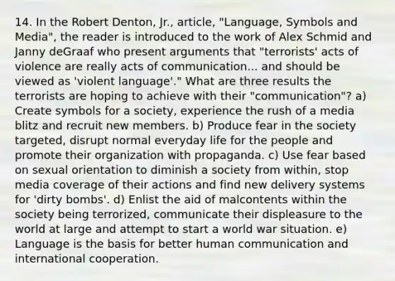 14. In the Robert Denton, Jr., article, "Language, Symbols and Media", the reader is introduced to the work of Alex Schmid and Janny deGraaf who present arguments that "terrorists' acts of violence are really acts of communication... and should be viewed as 'violent language'." What are three results the terrorists are hoping to achieve with their "communication"? a) Create symbols for a society, experience the rush of a media blitz and recruit new members. b) Produce fear in the society targeted, disrupt normal everyday life for the people and promote their organization with propaganda. c) Use fear based on sexual orientation to diminish a society from within, stop media coverage of their actions and find new delivery systems for 'dirty bombs'. d) Enlist the aid of malcontents within the society being terrorized, communicate their displeasure to the world at large and attempt to start a world war situation. e) Language is the basis for better human communication and international cooperation.