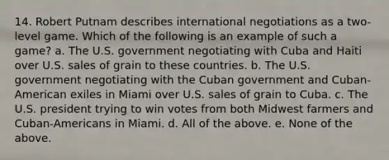 14. Robert Putnam describes international negotiations as a two-level game. Which of the following is an example of such a game? a. The U.S. government negotiating with Cuba and Haiti over U.S. sales of grain to these countries. b. The U.S. government negotiating with the Cuban government and Cuban-American exiles in Miami over U.S. sales of grain to Cuba. c. The U.S. president trying to win votes from both Midwest farmers and Cuban-Americans in Miami. d. All of the above. e. None of the above.