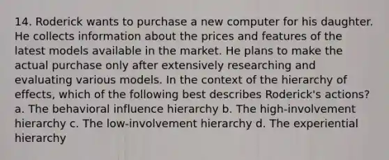 14. Roderick wants to purchase a new computer for his daughter. He collects information about the prices and features of the latest models available in the market. He plans to make the actual purchase only after extensively researching and evaluating various models. In the context of the hierarchy of effects, which of the following best describes Roderick's actions? a. The behavioral influence hierarchy b. The high-involvement hierarchy c. The low-involvement hierarchy d. The experiential hierarchy