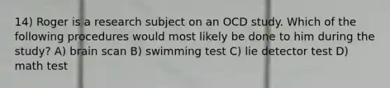 14) Roger is a research subject on an OCD study. Which of the following procedures would most likely be done to him during the study? A) brain scan B) swimming test C) lie detector test D) math test