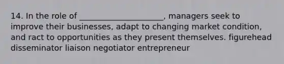 14. In the role of _____________________, managers seek to improve their businesses, adapt to changing market condition, and ract to opportunities as they present themselves. figurehead disseminator liaison negotiator entrepreneur