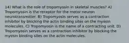 14) What is the role of tropomyosin in skeletal muscles? A) Tropomyosin is the receptor for the motor neuron neurotransmitter. B) Tropomyosin serves as a contraction inhibitor by blocking the actin binding sites on the myosin molecules. C) Tropomyosin is the name of a contracting unit. D) Tropomyosin serves as a contraction inhibitor by blocking the myosin binding sites on the actin molecules.