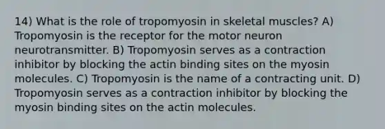 14) What is the role of tropomyosin in skeletal muscles? A) Tropomyosin is the receptor for the motor neuron neurotransmitter. B) Tropomyosin serves as a contraction inhibitor by blocking the actin binding sites on the myosin molecules. C) Tropomyosin is the name of a contracting unit. D) Tropomyosin serves as a contraction inhibitor by blocking the myosin binding sites on the actin molecules.