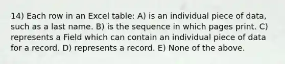 14) Each row in an Excel table: A) is an individual piece of data, such as a last name. B) is the sequence in which pages print. C) represents a Field which can contain an individual piece of data for a record. D) represents a record. E) None of the above.