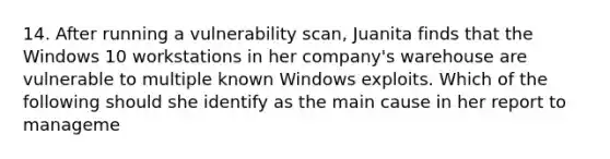 14. After running a vulnerability scan, Juanita finds that the Windows 10 workstations in her company's warehouse are vulnerable to multiple known Windows exploits. Which of the following should she identify as the main cause in her report to manageme