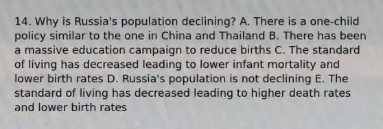 14. Why is Russia's population declining? A. There is a one-child policy similar to the one in China and Thailand B. There has been a massive education campaign to reduce births C. The standard of living has decreased leading to lower infant mortality and lower birth rates D. Russia's population is not declining E. The standard of living has decreased leading to higher death rates and lower birth rates