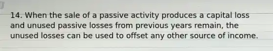 14. When the sale of a passive activity produces a capital loss and unused passive losses from previous years remain, the unused losses can be used to offset any other source of income.