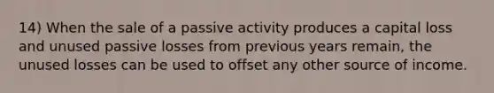 14) When the sale of a passive activity produces a capital loss and unused passive losses from previous years remain, the unused losses can be used to offset any other source of income.