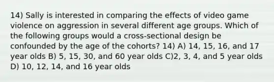 14) Sally is interested in comparing the effects of video game violence on aggression in several different age groups. Which of the following groups would a cross-sectional design be confounded by the age of the cohorts? 14) A) 14, 15, 16, and 17 year olds B) 5, 15, 30, and 60 year olds C)2, 3, 4, and 5 year olds D) 10, 12, 14, and 16 year olds