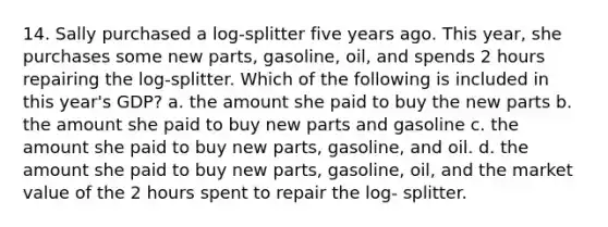 14. Sally purchased a log-splitter five years ago. This year, she purchases some new parts, gasoline, oil, and spends 2 hours repairing the log-splitter. Which of the following is included in this year's GDP? a. the amount she paid to buy the new parts b. the amount she paid to buy new parts and gasoline c. the amount she paid to buy new parts, gasoline, and oil. d. the amount she paid to buy new parts, gasoline, oil, and the market value of the 2 hours spent to repair the log- splitter.