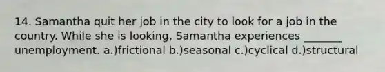 14. Samantha quit her job in the city to look for a job in the country. While she is looking, Samantha experiences _______ unemployment. a.)frictional b.)seasonal c.)cyclical d.)structural