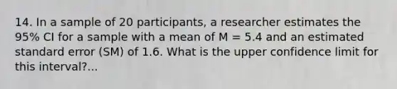 14. In a sample of 20 participants, a researcher estimates the 95% CI for a sample with a mean of M = 5.4 and an estimated standard error (SM) of 1.6. What is the upper confidence limit for this interval?...