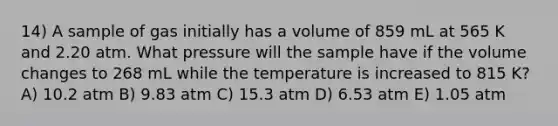 14) A sample of gas initially has a volume of 859 mL at 565 K and 2.20 atm. What pressure will the sample have if the volume changes to 268 mL while the temperature is increased to 815 K? A) 10.2 atm B) 9.83 atm C) 15.3 atm D) 6.53 atm E) 1.05 atm