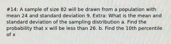 #14: A sample of size 82 will be drawn from a population with mean 24 and standard deviation 9. Extra: What is the mean and standard deviation of the sampling distribution a. Find the probability that x will be less than 26. b. Find the 10th percentile of x