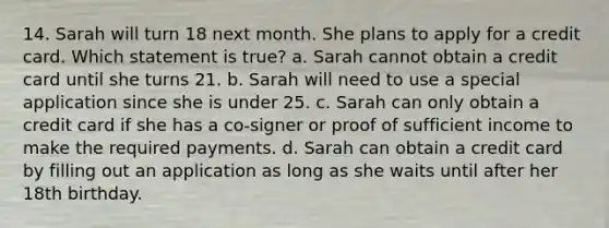 14. Sarah will turn 18 next month. She plans to apply for a credit card. Which statement is true? a. Sarah cannot obtain a credit card until she turns 21. b. Sarah will need to use a special application since she is under 25. c. Sarah can only obtain a credit card if she has a co‐signer or proof of sufficient income to make the required payments. d. Sarah can obtain a credit card by filling out an application as long as she waits until after her 18th birthday.